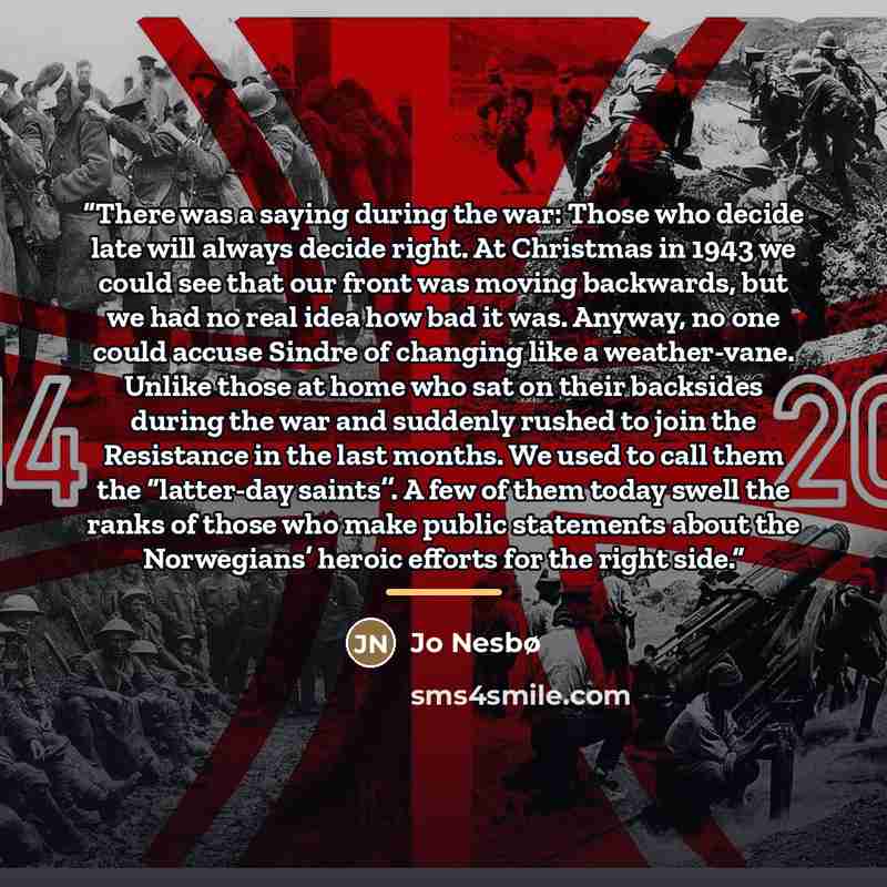 “There was a saying during the war: Those who decide late will always decide right. At Christmas in 1943 we could see that our front was moving backwards, but we had no real idea how bad it was. Anyway, no one could accuse Sindre of changing like a weather-vane. Unlike those at home who sat on…” quote by Jo Nesbø