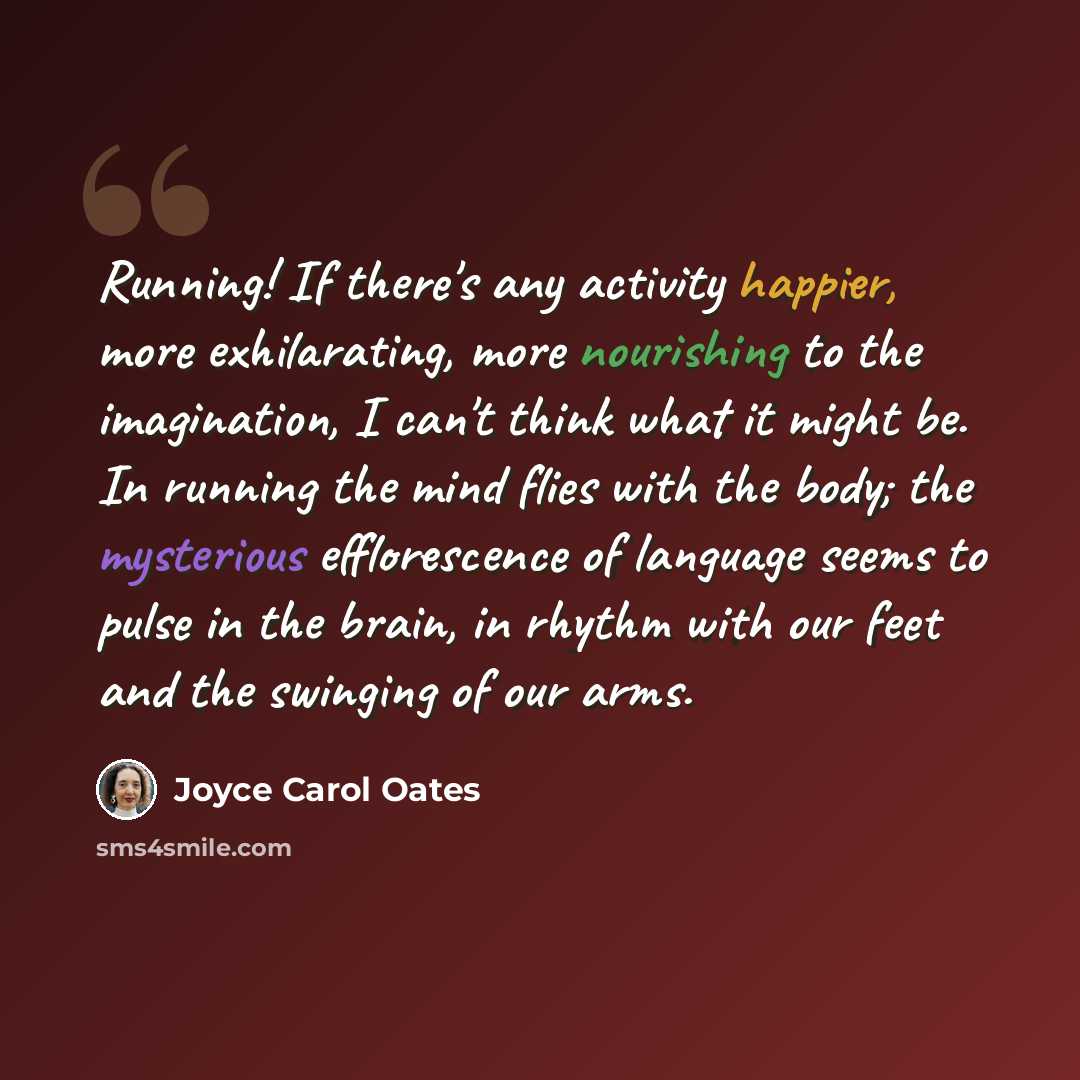 “Running! If there's any activity happier, more exhilarating, more nourishing to the imagination, I can't think what it might be. In running the mind flies with the body; the mysterious efflorescence of language seems to pulse in the brain, in rhythm with our feet and the swinging of our arms.” quote by Joyce Carol Oates