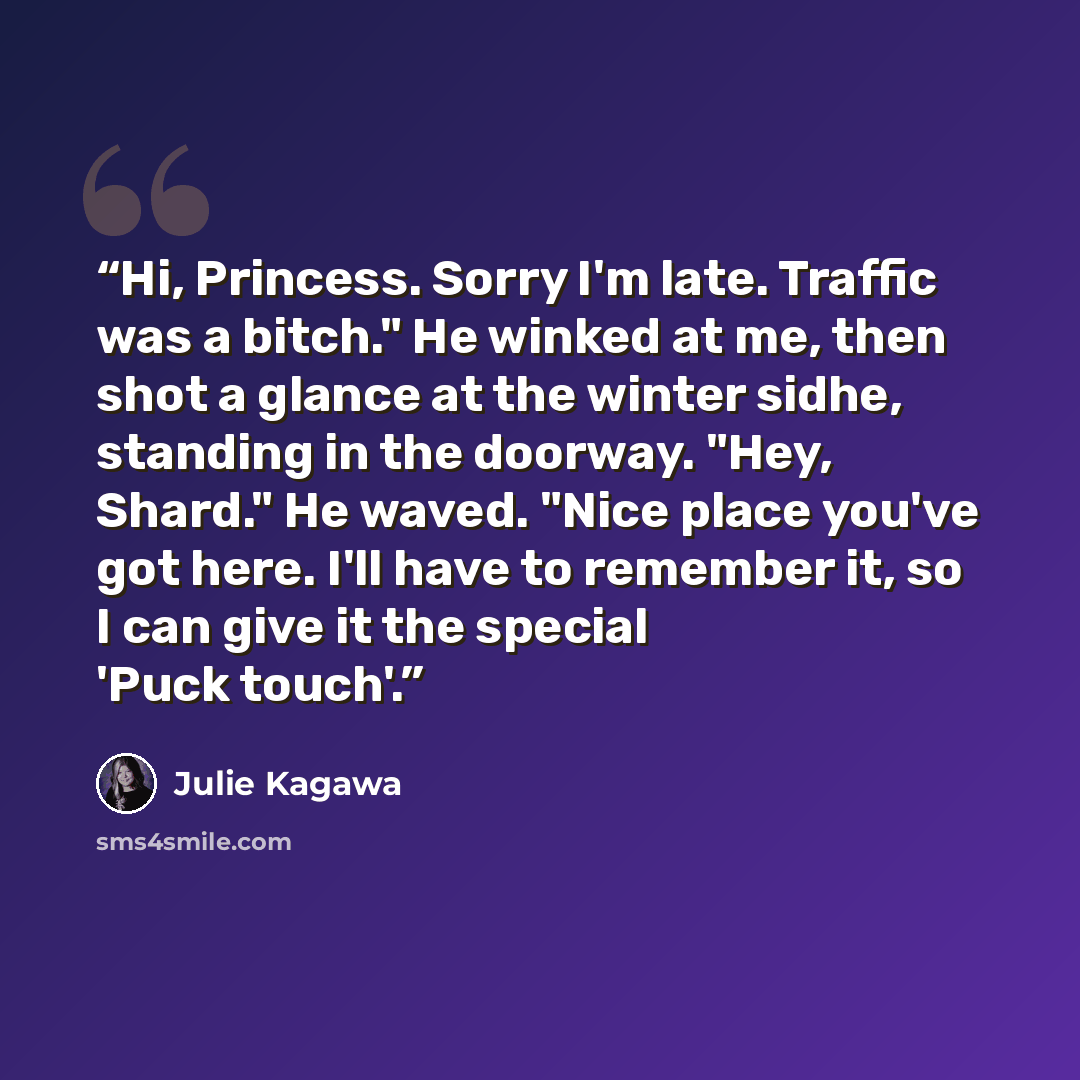 “Hi, Princess. Sorry I'm late. Traffic was a bitch." He winked at me, then shot a glance at the winter sidhe, standing in the doorway. "Hey, Shard." He waved. "Nice place you've got here. I'll have to remember it, so I can give it the special 'Puck touch'.” quote by Julie Kagawa