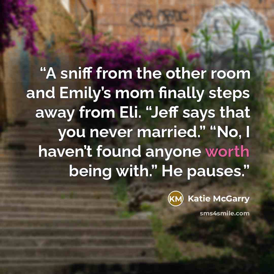 “A sniff from the other room and Emily’s mom finally steps away from Eli. “Jeff says that you never married.” “No, I haven’t found anyone worth being with.” He pauses.” quote by Katie McGarry