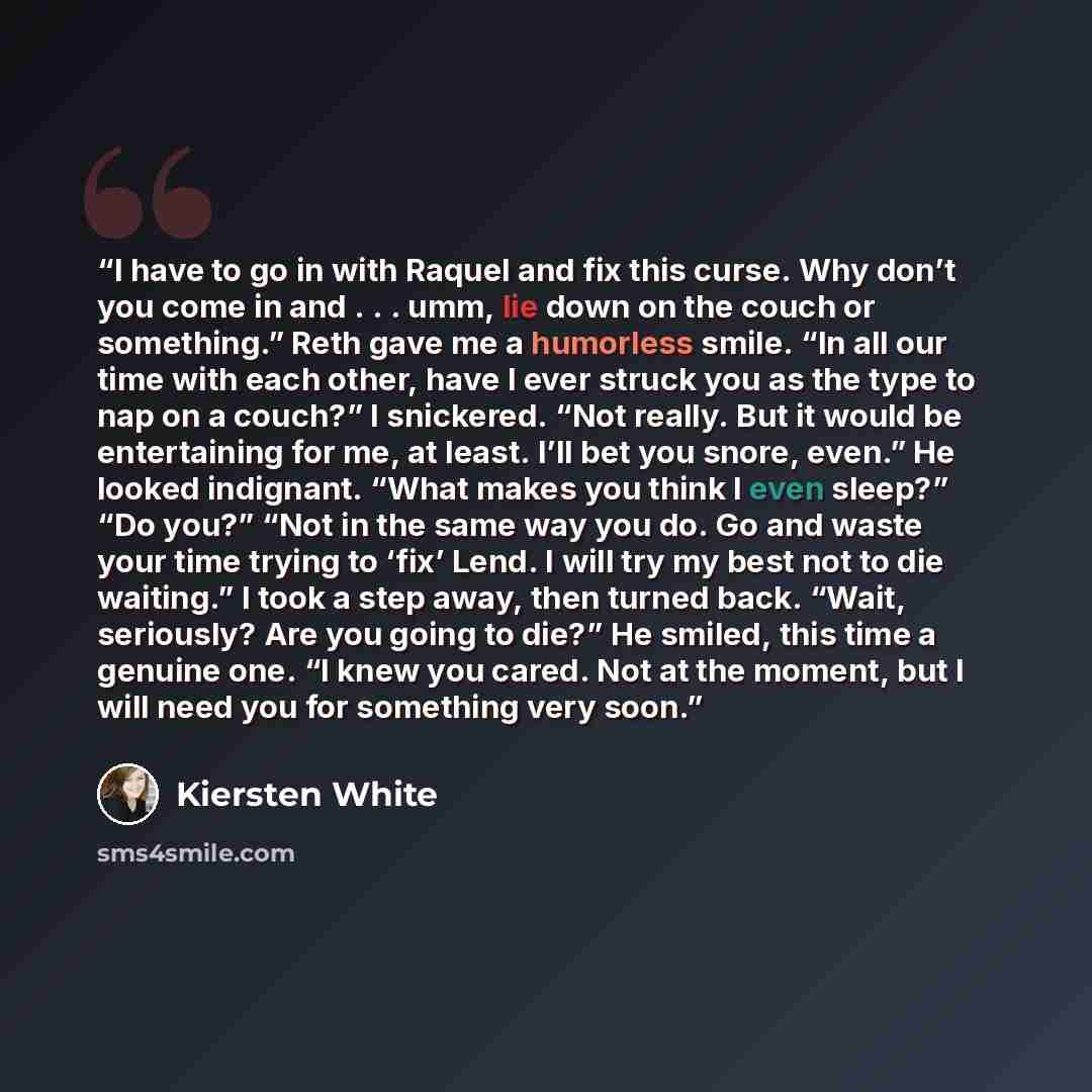 “I have to go in with Raquel and fix this curse. Why don’t you come in and . . . umm, lie down on the couch or something.” Reth gave me a humorless smile. “In all our time with each other, have I ever struck you as the type to nap on a couch?” I snickered. “Not really. But it would be entertaining…” quote by Kiersten White