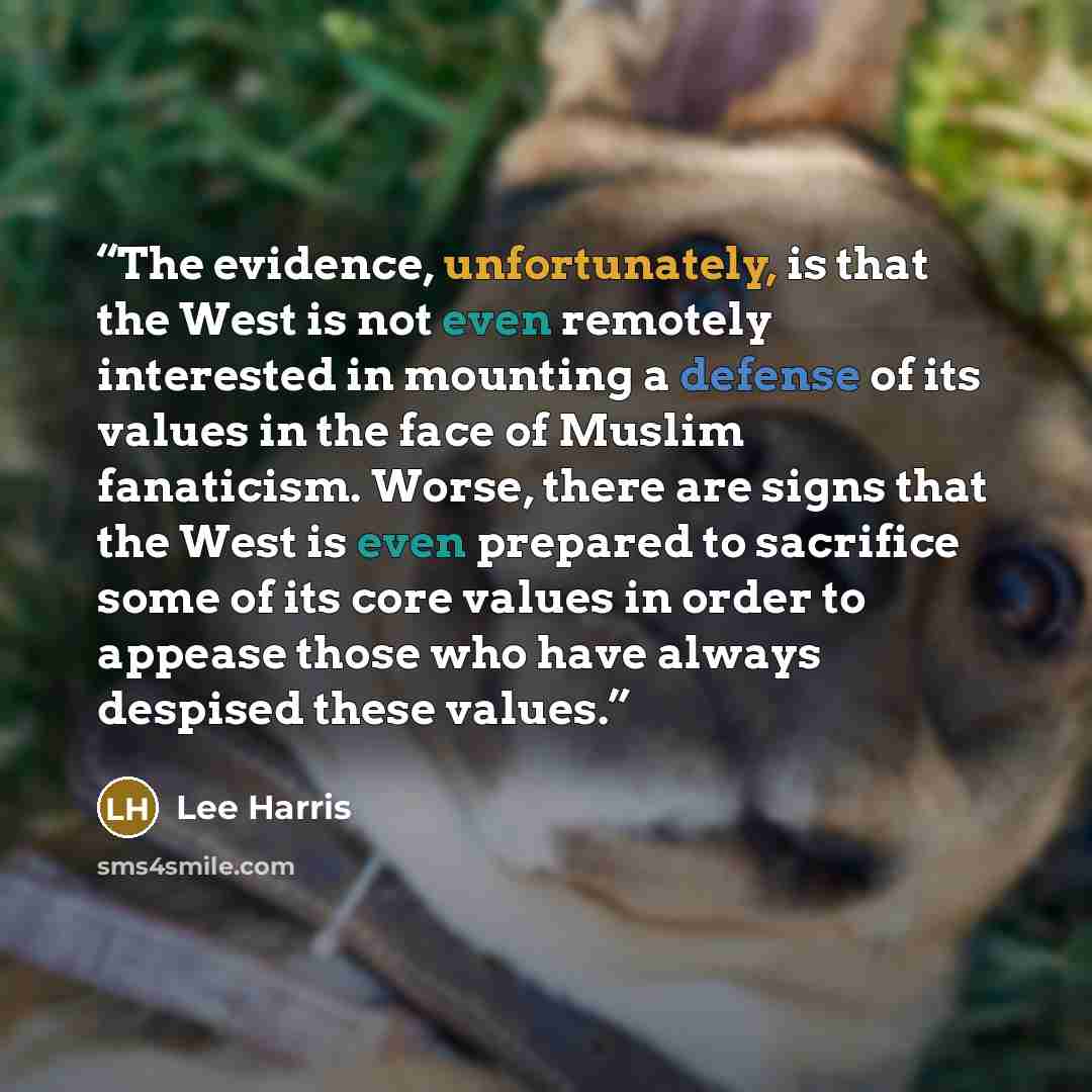 “The evidence, unfortunately, is that the West is not even remotely interested in mounting a defense of its values in the face of Muslim fanaticism. Worse, there are signs that the West is even prepared to sacrifice some of its core values in order to appease those who have always despised these…” quote by Lee Harris