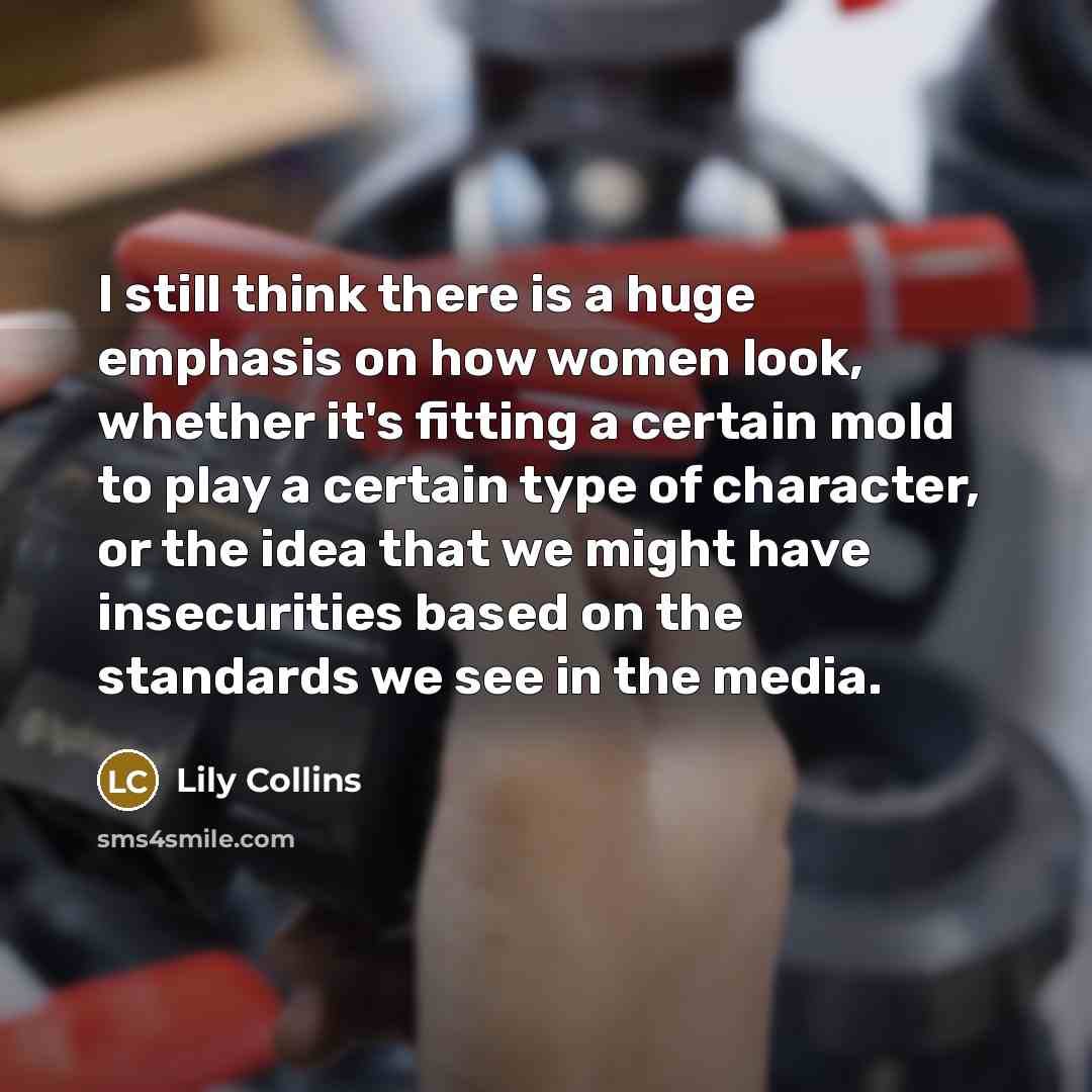“I still think there is a huge emphasis on how women look, whether it's fitting a certain mold to play a certain type of character, or the idea that we might have insecurities based on the standards we see in the media.” quote by Lily Collins