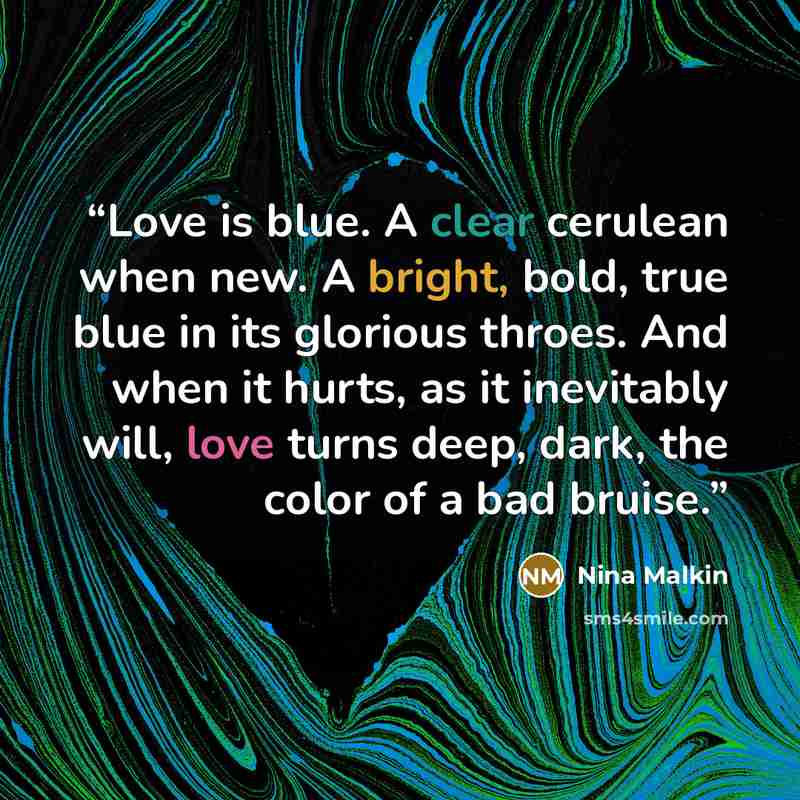 “Love is blue. A clear cerulean when new. A bright, bold, true blue in its glorious throes. And when it hurts, as it inevitably will, love turns deep, dark, the color of a bad bruise.” quote by Nina Malkin