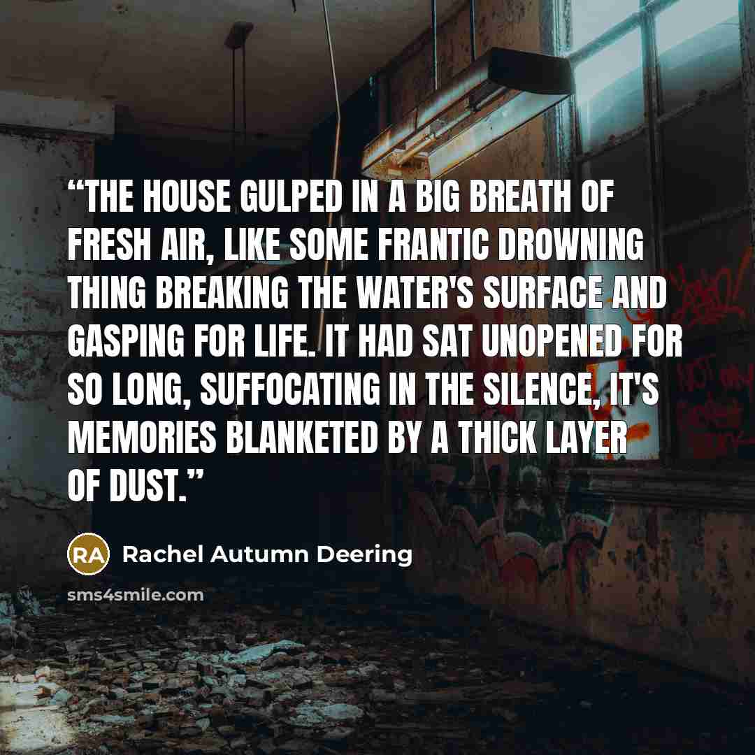 “The house gulped in a big breath of fresh air, like some frantic drowning thing breaking the water's surface and gasping for life. It had sat unopened for so long, suffocating in the silence, it's memories blanketed by a thick layer of dust.” quote by Rachel Autumn Deering