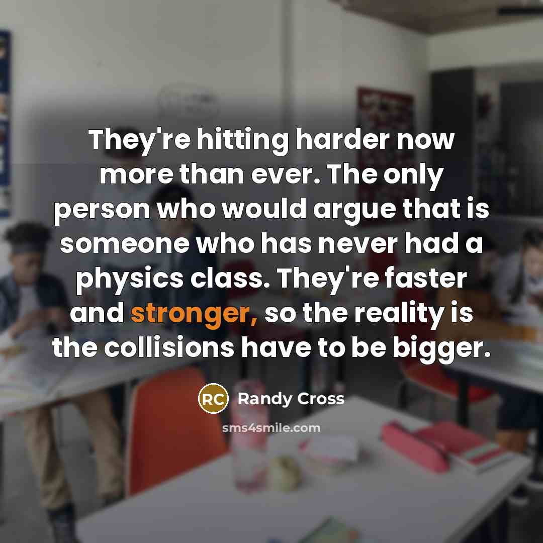 “They're hitting harder now more than ever. The only person who would argue that is someone who has never had a physics class. They're faster and stronger, so the reality is the collisions have to be bigger.” quote by Randy Cross