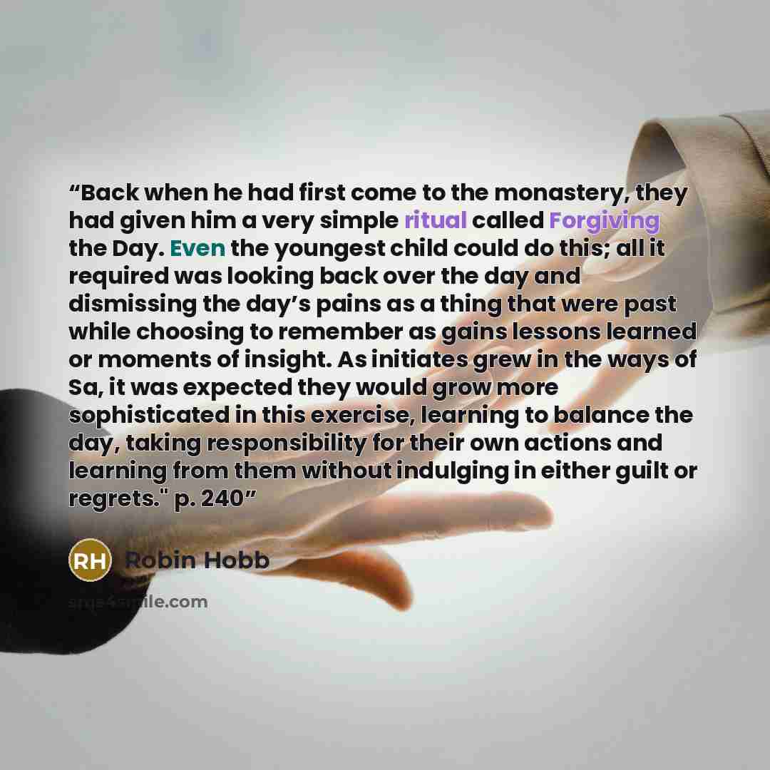 “Back when he had first come to the monastery, they had given him a very simple ritual called Forgiving the Day. Even the youngest child could do this; all it required was looking back over the day and dismissing the day’s pains as a thing that were past while choosing to remember as gains lessons…” quote by Robin Hobb