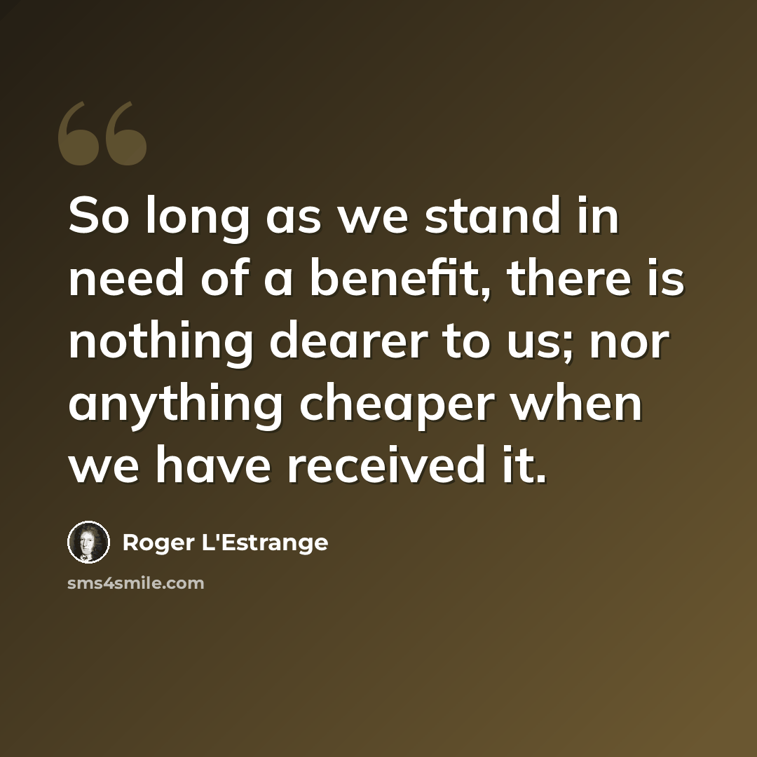 “So long as we stand in need of a benefit, there is nothing dearer to us; nor anything cheaper when we have received it.” quote by Roger L'Estrange