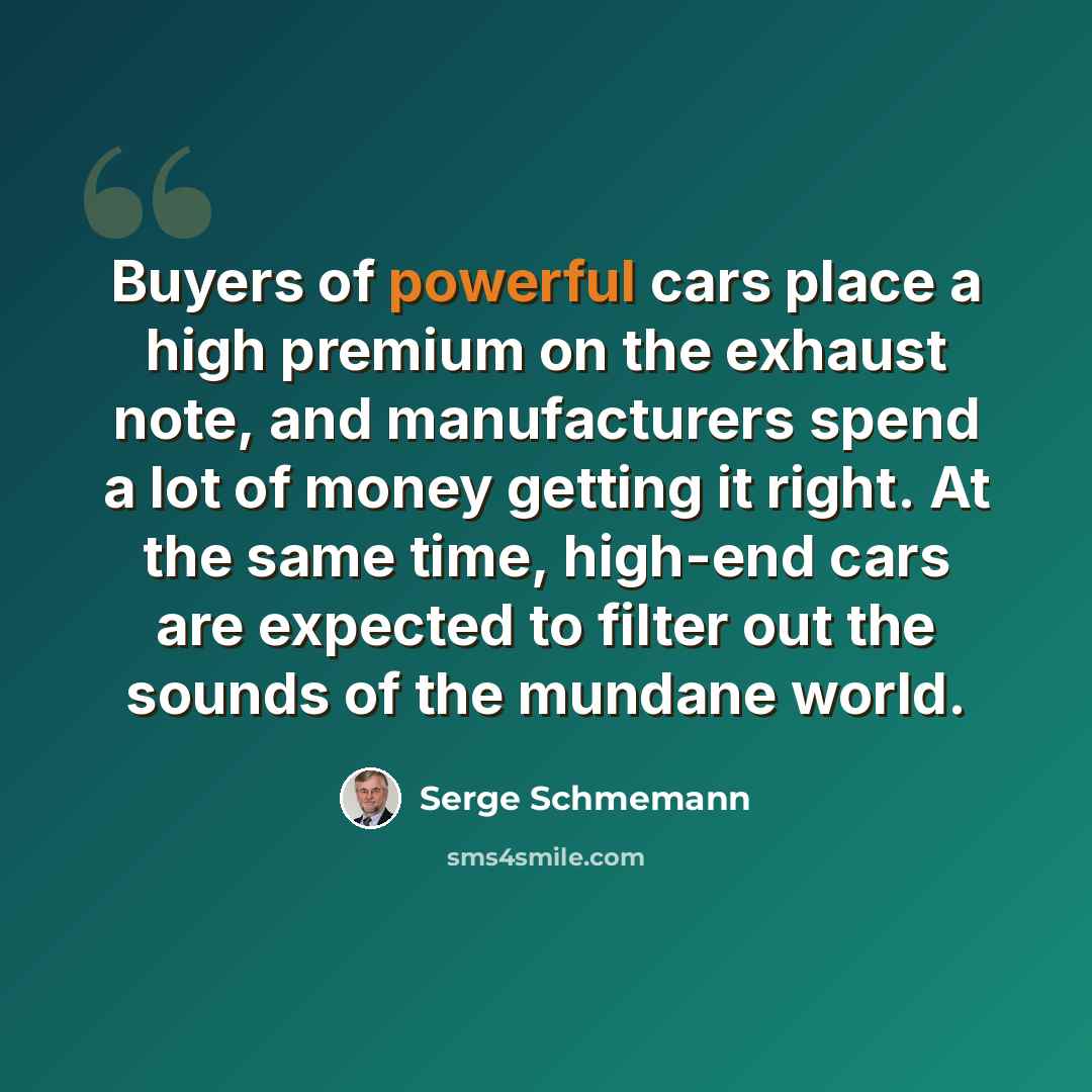 “Buyers of powerful cars place a high premium on the exhaust note, and manufacturers spend a lot of money getting it right. At the same time, high-end cars are expected to filter out the sounds of the mundane world.” quote by Serge Schmemann