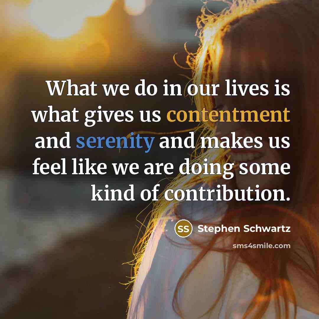 “What we do in our lives is what gives us contentment and serenity and makes us feel like we are doing some kind of contribution.” quote by Stephen Schwartz