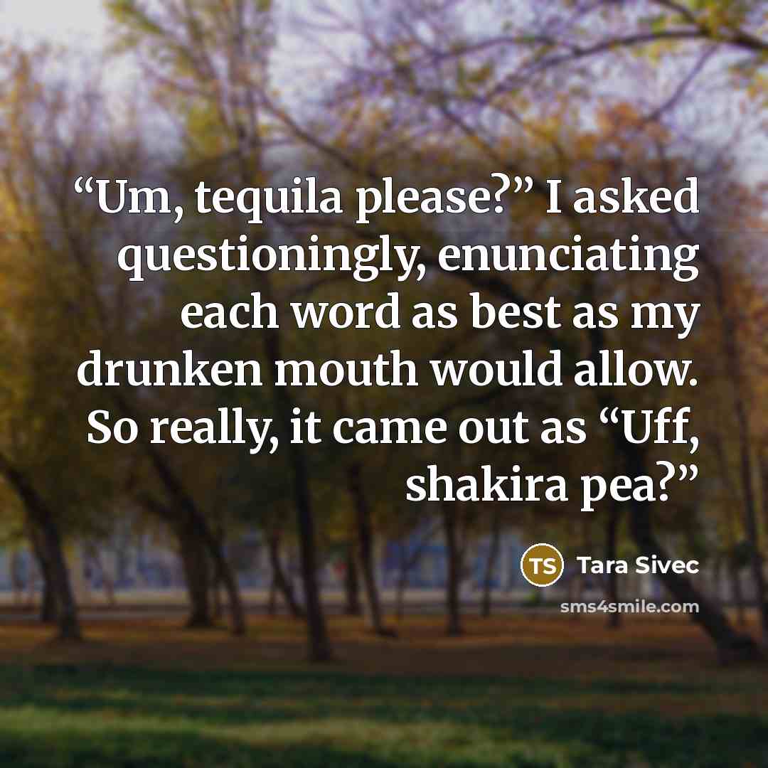 “Um, tequila please?” I asked questioningly, enunciating each word as best as my drunken mouth would allow. So really, it came out as “Uff, shakira pea?” quote by Tara Sivec