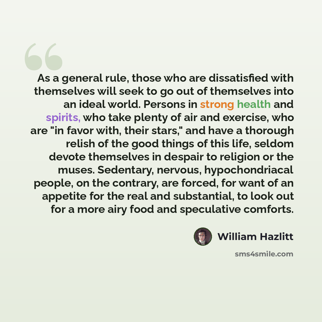 “As a general rule, those who are dissatisfied with themselves will seek to go out of themselves into an ideal world. Persons in strong health and spirits, who take plenty of air and exercise, who are "in favor with, their stars," and have a thorough relish of the good things of this life, seldom…” quote by William Hazlitt
