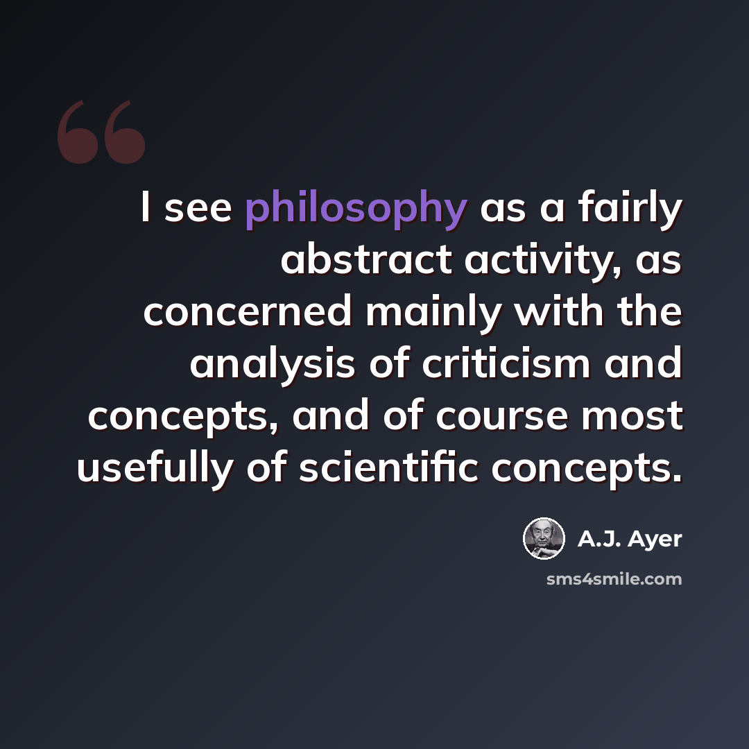 “I see philosophy as a fairly abstract activity, as concerned mainly with the analysis of criticism and concepts, and of course most usefully of scientific concepts.” quote by A.J. Ayer