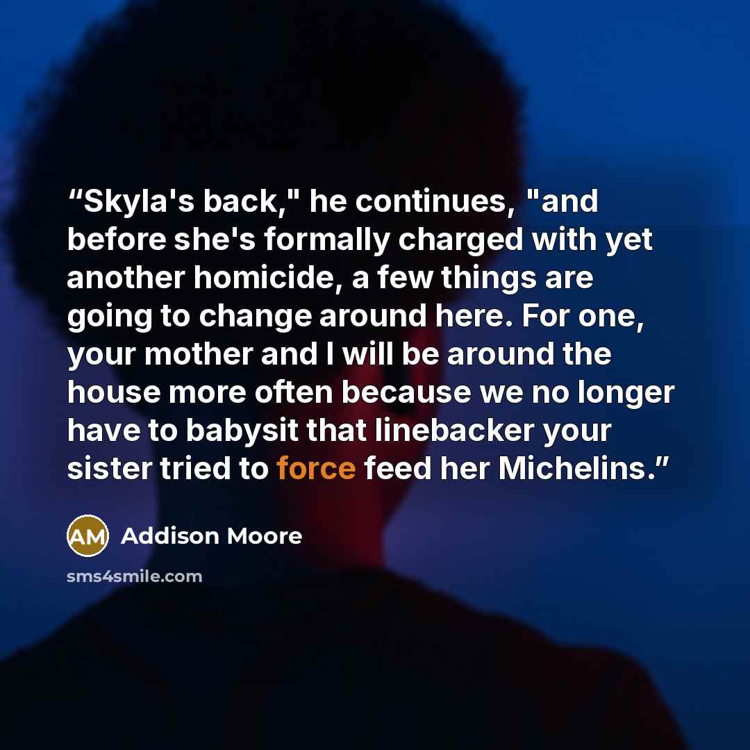 “Skyla's back," he continues, "and before she's formally charged with yet another homicide, a few things are going to change around here. For one, your mother and I will be around the house more often because we no longer have to babysit that linebacker your sister tried to force feed her Michelins.” quote by Addison Moore