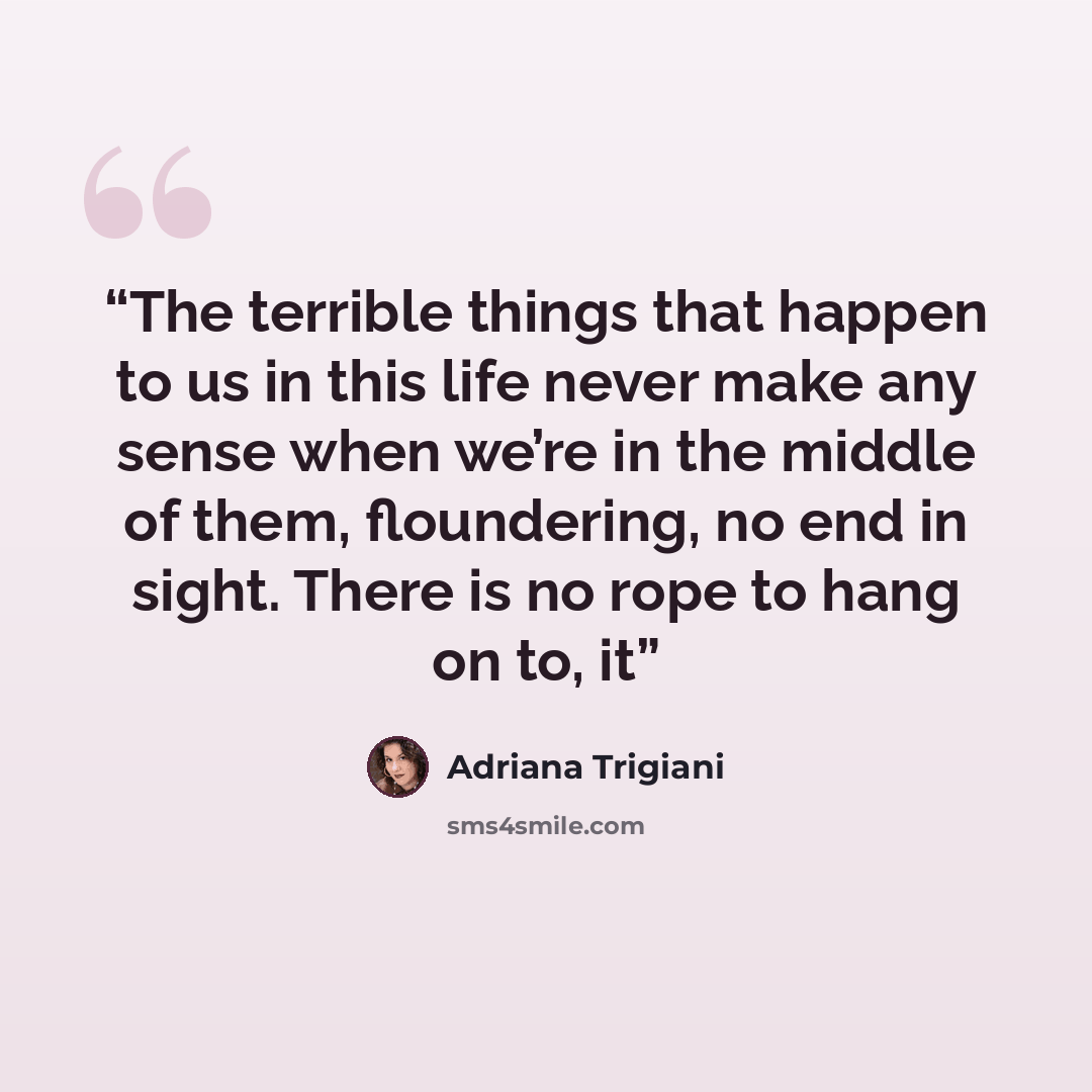 “The terrible things that happen to us in this life never make any sense when we’re in the middle of them, floundering, no end in sight. There is no rope to hang on to, it” quote by Adriana Trigiani
