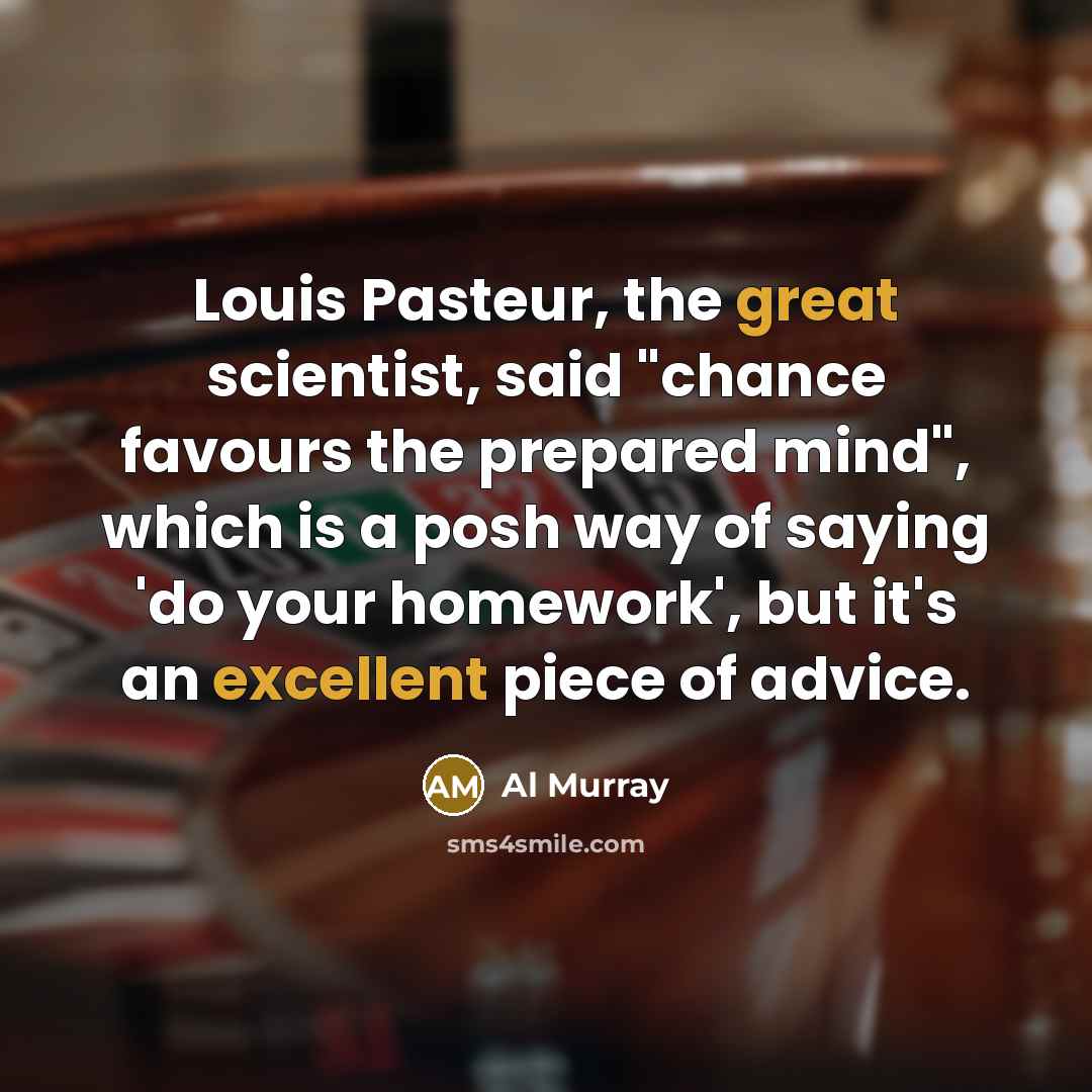 “Louis Pasteur, the great scientist, said "chance favours the prepared mind", which is a posh way of saying 'do your homework', but it's an excellent piece of advice.” quote by Al Murray