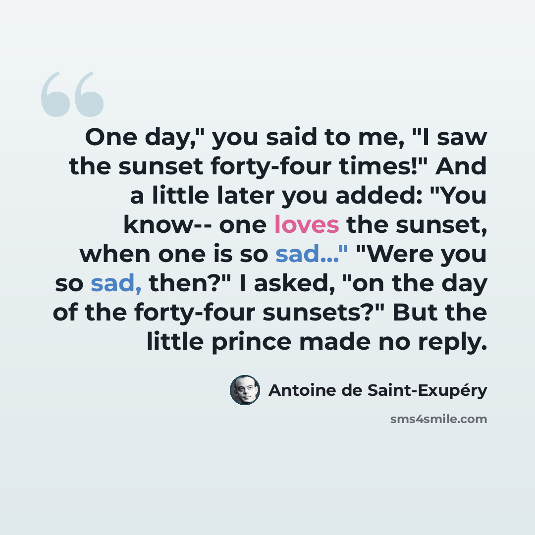 “One day," you said to me, "I saw the sunset forty-four times!" And a little later you added: "You know-- one loves the sunset, when one is so sad..." "Were you so sad, then?" I asked, "on the day of the forty-four sunsets?" But the little prince made no reply.” quote by Antoine de Saint-Exupéry