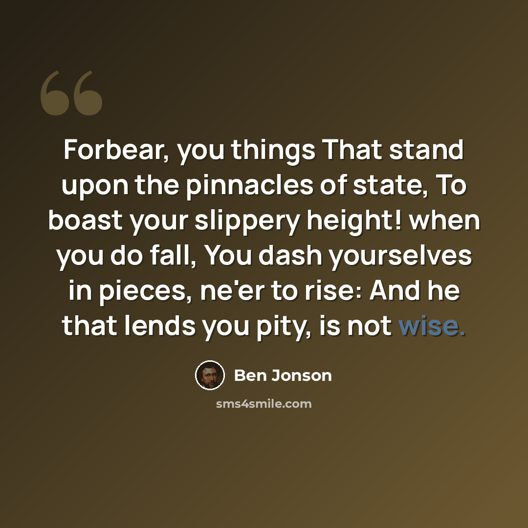 “Forbear, you things That stand upon the pinnacles of state, To boast your slippery height! when you do fall, You dash yourselves in pieces, ne'er to rise: And he that lends you pity, is not wise.” quote by Ben Jonson
