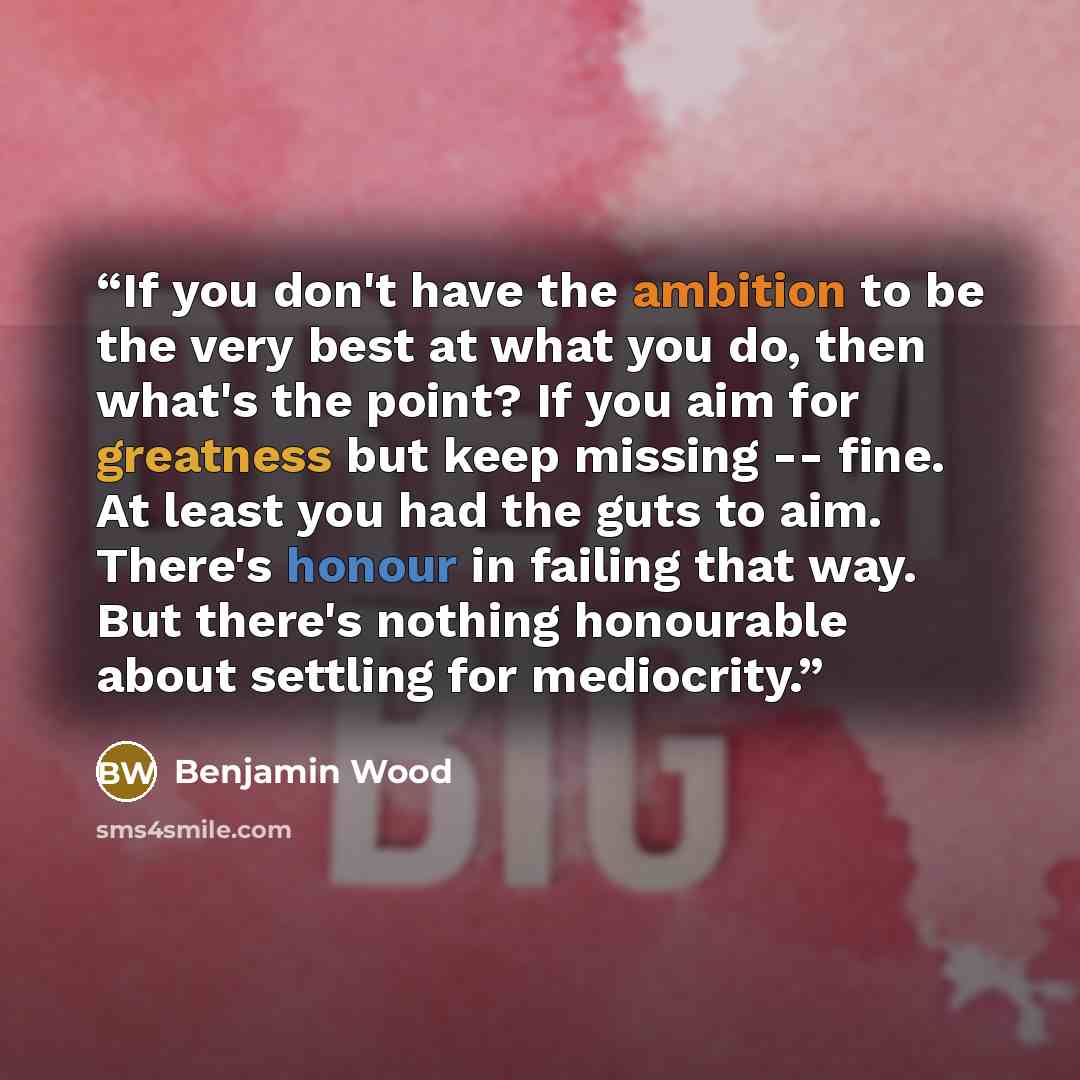 “If you don't have the ambition to be the very best at what you do, then what's the point? If you aim for greatness but keep missing -- fine. At least you had the guts to aim. There's honour in failing that way. But there's nothing honourable about settling for mediocrity.” quote by Benjamin Wood