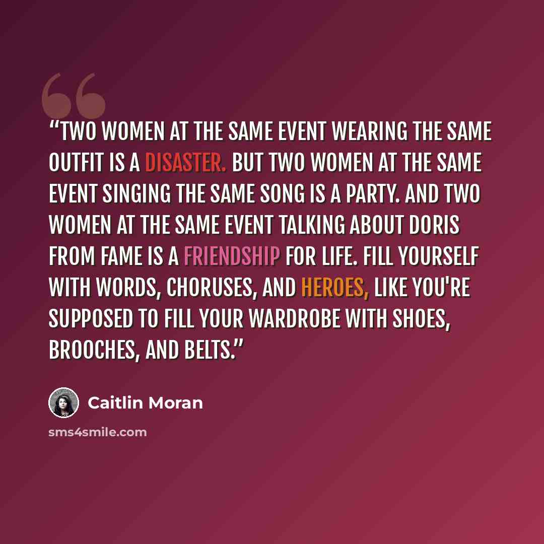 “Two women at the same event wearing the same outfit is a disaster. But two women at the same event singing the same song is a party. And two women at the same event talking about Doris from Fame is a friendship for life. Fill yourself with words, choruses, and heroes, like you're supposed to fill…” quote by Caitlin Moran