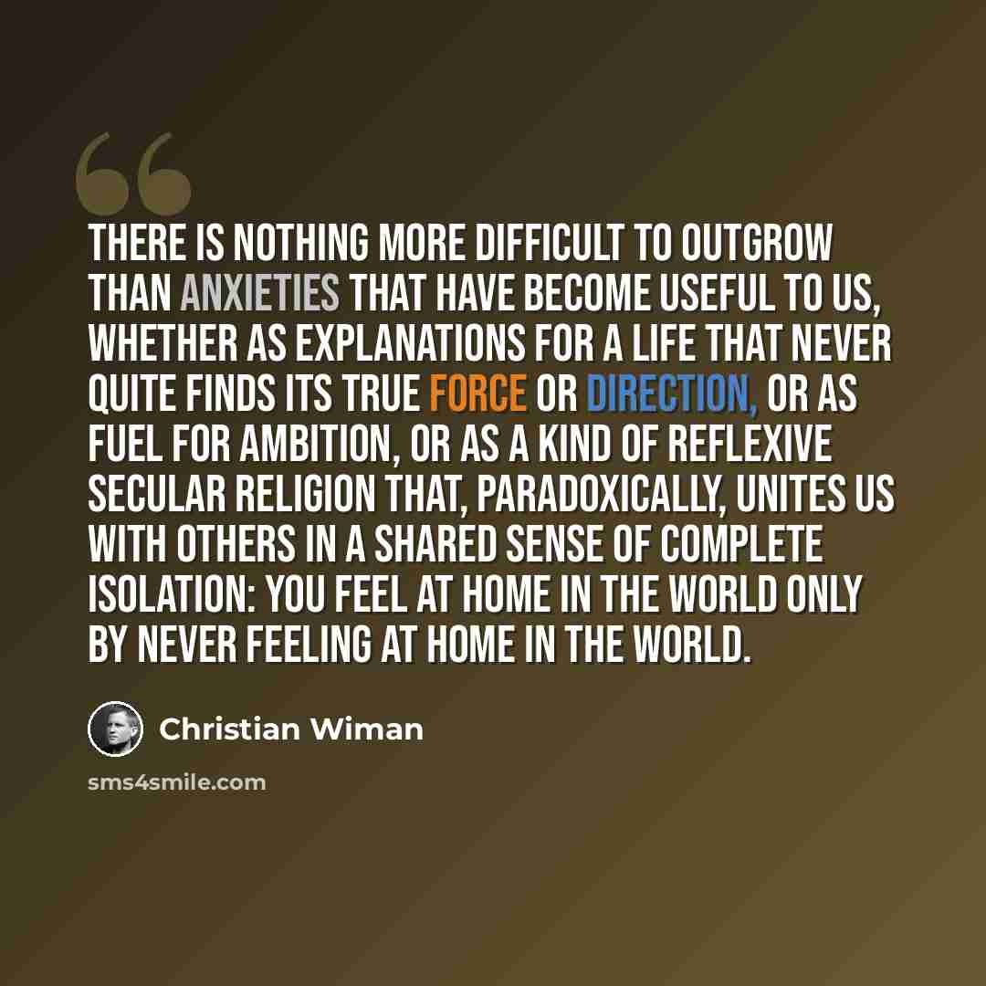 “There is nothing more difficult to outgrow than anxieties that have become useful to us, whether as explanations for a life that never quite finds its true force or direction, or as fuel for ambition, or as a kind of reflexive secular religion that, paradoxically, unites us with others in a shared…” quote by Christian Wiman