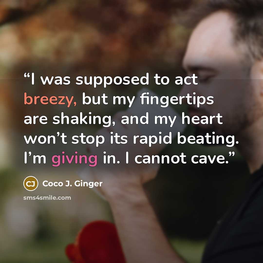 “I was supposed to act breezy, but my fingertips are shaking, and my heart won’t stop its rapid beating. I’m giving in. I cannot cave.” quote by Coco J. Ginger