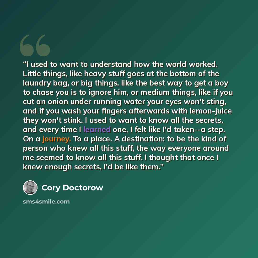 “I used to want to understand how the world worked. Little things, like heavy stuff goes at the bottom of the laundry bag, or big things, like the best way to get a boy to chase you is to ignore him, or medium things, like if you cut an onion under running water your eyes won't sting, and if you…” quote by Cory Doctorow