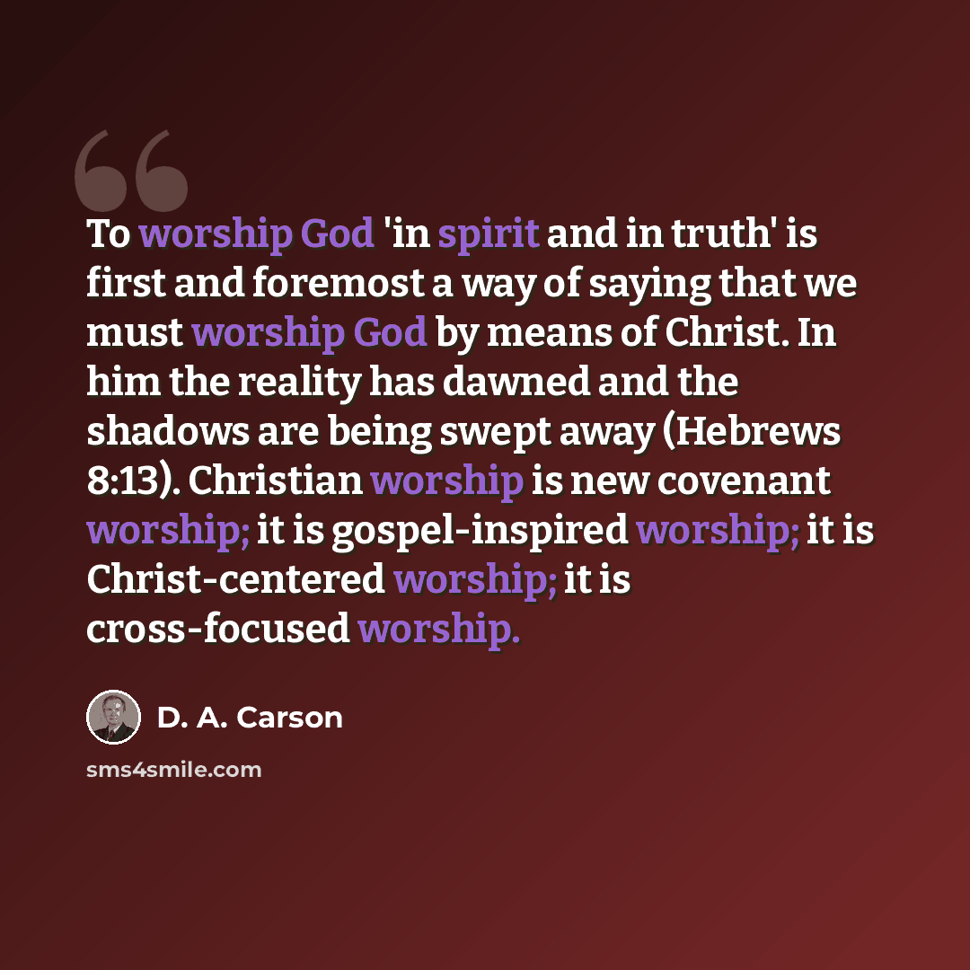 “To worship God 'in spirit and in truth' is first and foremost a way of saying that we must worship God by means of Christ. In him the reality has dawned and the shadows are being swept away (Hebrews 8:13). Christian worship is new covenant worship; it is gospel-inspired worship; it is…” quote by D. A. Carson