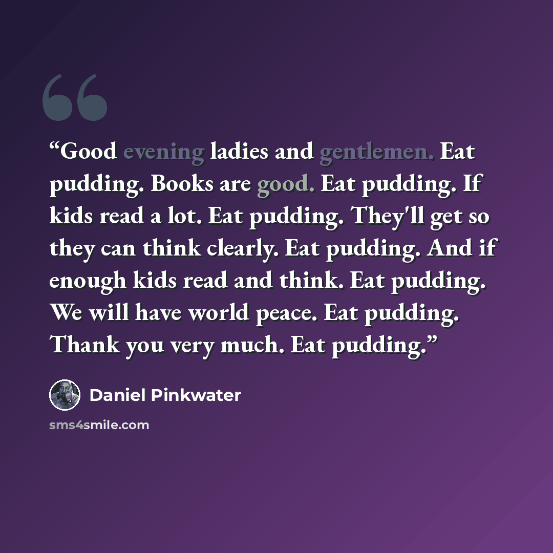 “Good evening ladies and gentlemen. Eat pudding. Books are good. Eat pudding. If kids read a lot. Eat pudding. They'll get so they can think clearly. Eat pudding. And if enough kids read and think. Eat pudding. We will have world peace. Eat pudding. Thank you very much. Eat pudding.” quote by Daniel Pinkwater