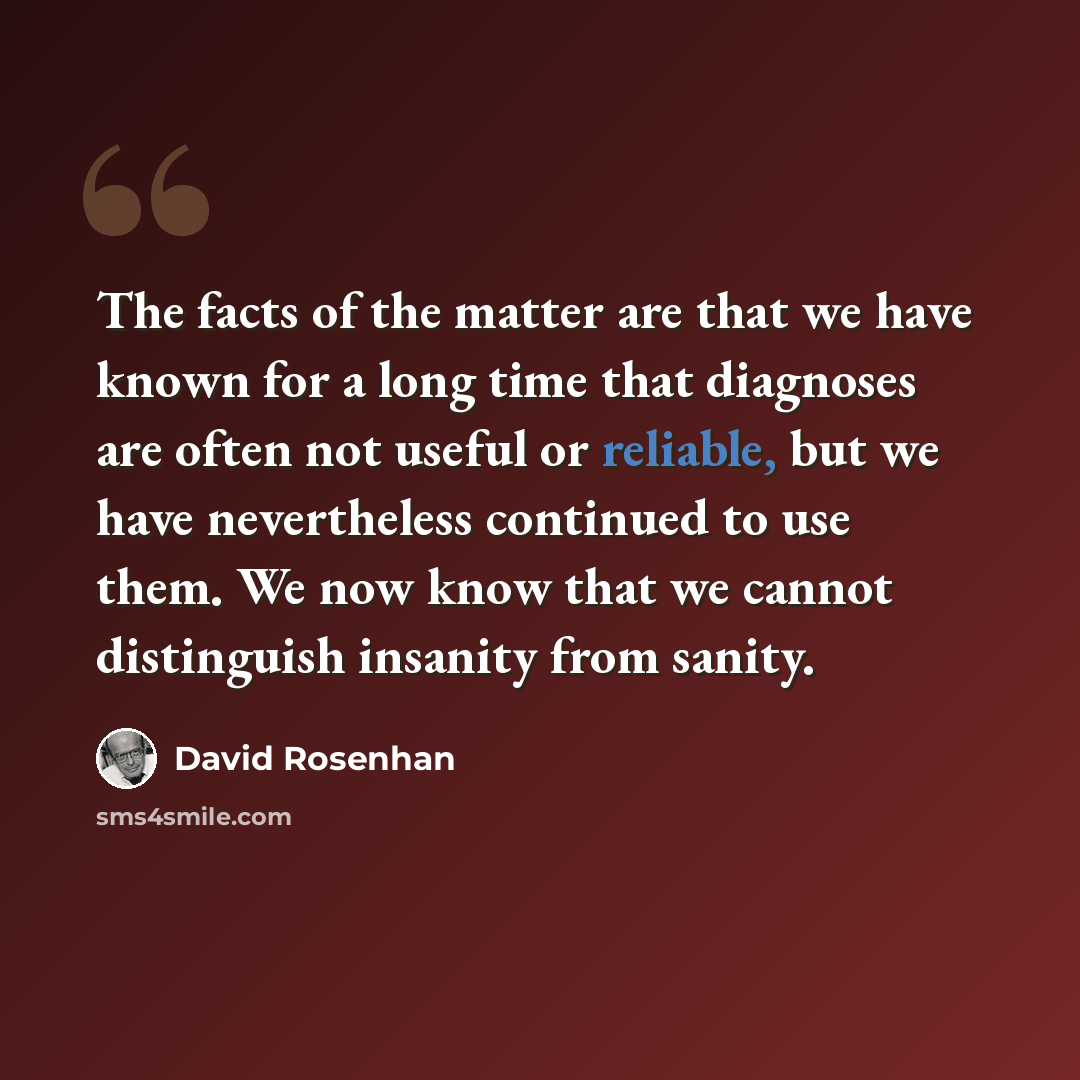 “The facts of the matter are that we have known for a long time that diagnoses are often not useful or reliable, but we have nevertheless continued to use them. We now know that we cannot distinguish insanity from sanity.” quote by David Rosenhan