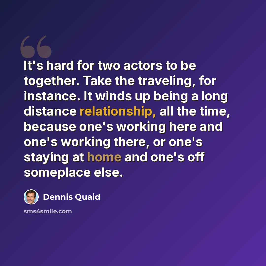 “It's hard for two actors to be together. Take the traveling, for instance. It winds up being a long distance relationship, all the time, because one's working here and one's working there, or one's staying at home and one's off someplace else.” quote by Dennis Quaid