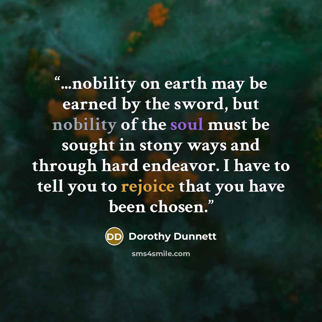 “...nobility on earth may be earned by the sword, but nobility of the soul must be sought in stony ways and through hard endeavor. I have to tell you to rejoice that you have been chosen.” quote by Dorothy Dunnett