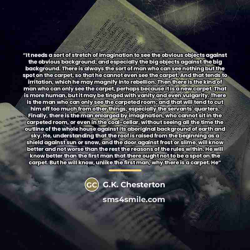 “It needs a sort of stretch of imagination to see the obvious objects against the obvious background; and especially the big objects against the big background. There is always the sort of man who can see nothing but the spot on the carpet, so that he cannot even see the carpet. And that tends to…” quote by G.K. Chesterton