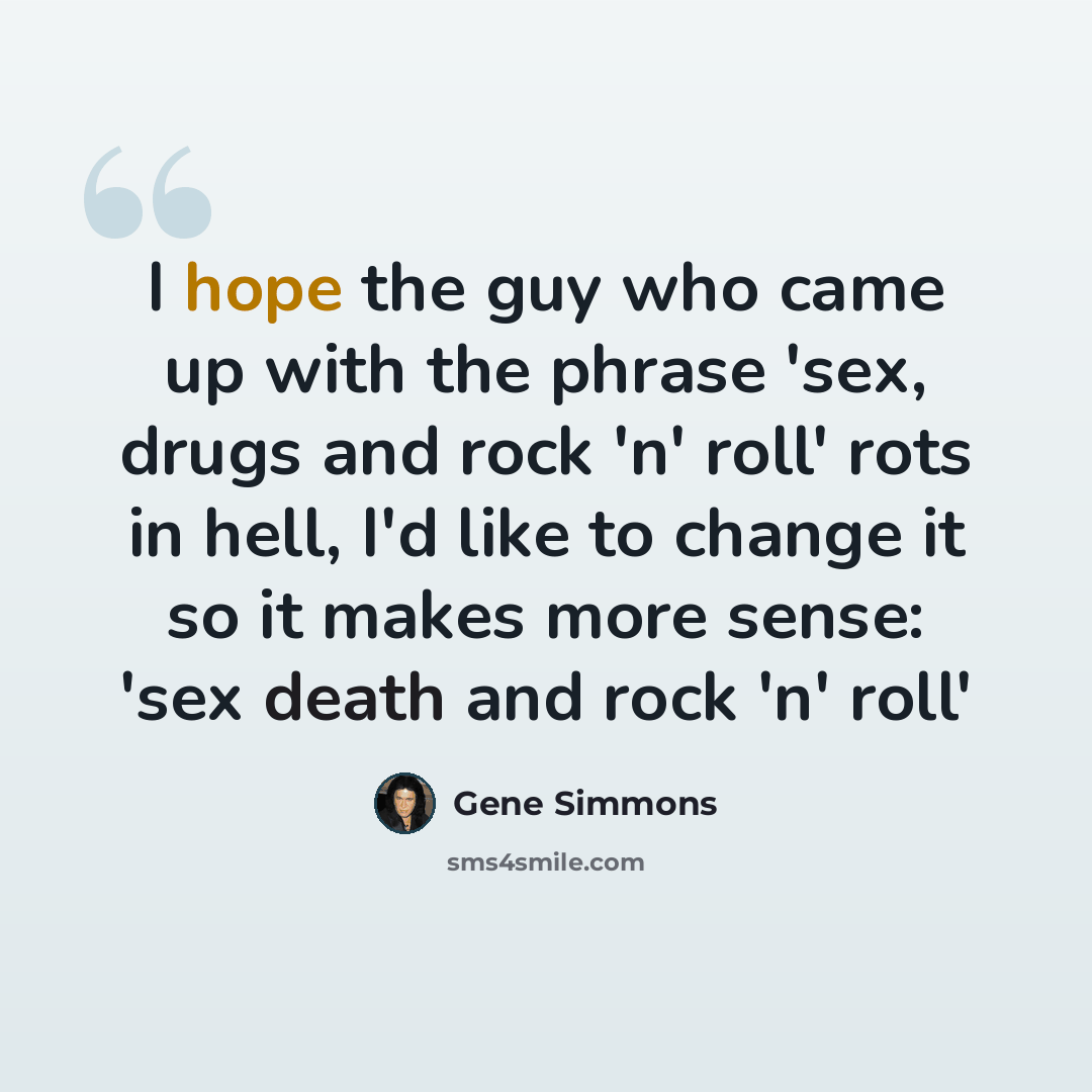 “I hope the guy who came up with the phrase 'sex, drugs and rock 'n' roll' rots in hell, I'd like to change it so it makes more sense: 'sex death and rock 'n' roll'” quote by Gene Simmons