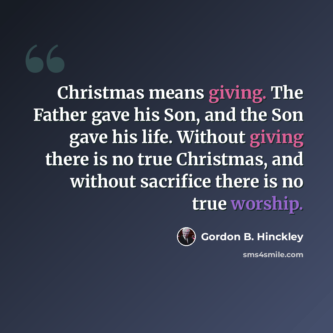 “Christmas means giving. The Father gave his Son, and the Son gave his life. Without giving there is no true Christmas, and without sacrifice there is no true worship.” quote by Gordon B. Hinckley