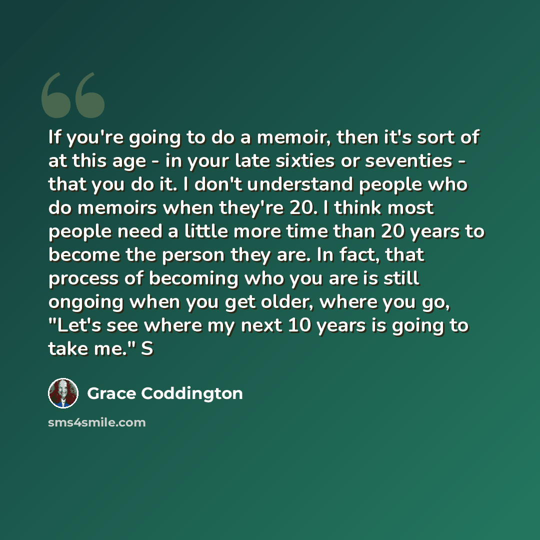 “If you're going to do a memoir, then it's sort of at this age - in your late sixties or seventies - that you do it. I don't understand people who do memoirs when they're 20. I think most people need a little more time than 20 years to become the person they are. In fact, that process of becoming…” quote by Grace Coddington