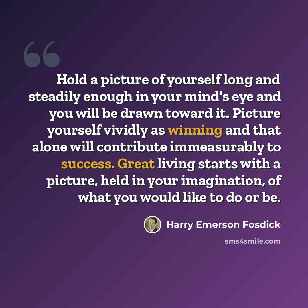 “Hold a picture of yourself long and steadily enough in your mind's eye and you will be drawn toward it. Picture yourself vividly as winning and that alone will contribute immeasurably to success. Great living starts with a picture, held in your imagination, of what you would like to do or be.” quote by Harry Emerson Fosdick
