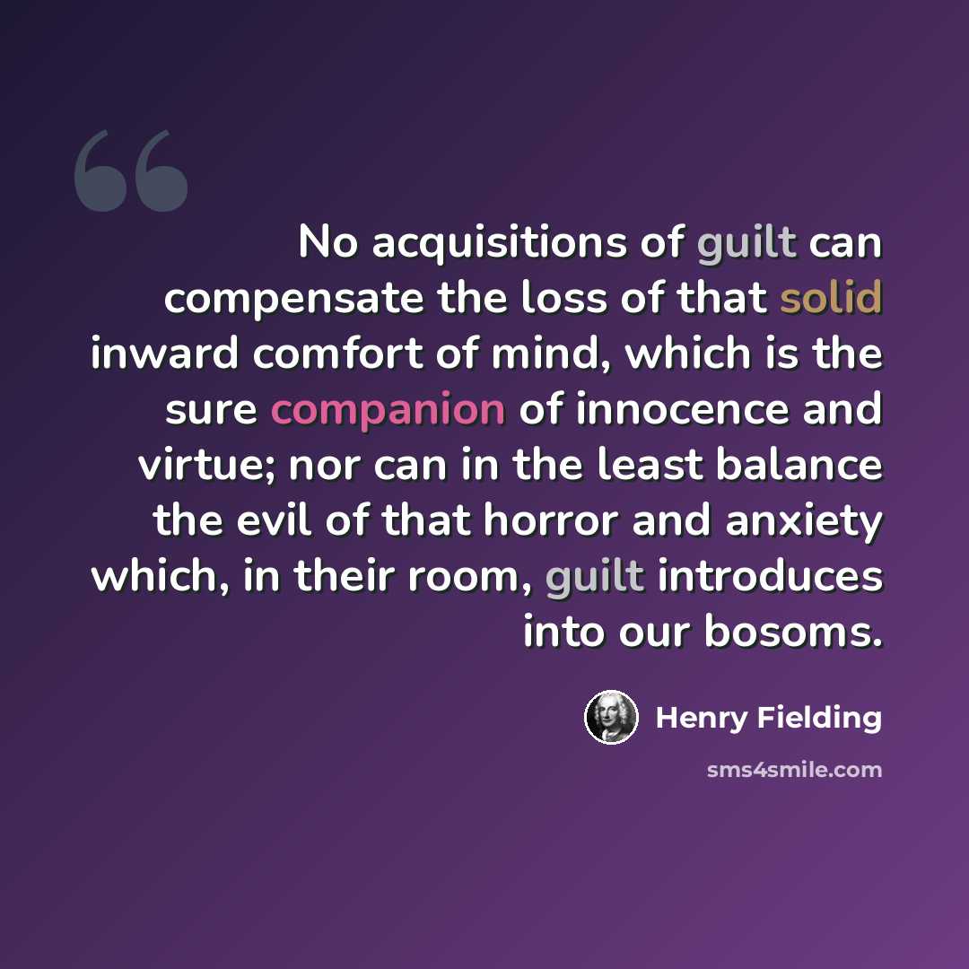 “No acquisitions of guilt can compensate the loss of that solid inward comfort of mind, which is the sure companion of innocence and virtue; nor can in the least balance the evil of that horror and anxiety which, in their room, guilt introduces into our bosoms.” quote by Henry Fielding
