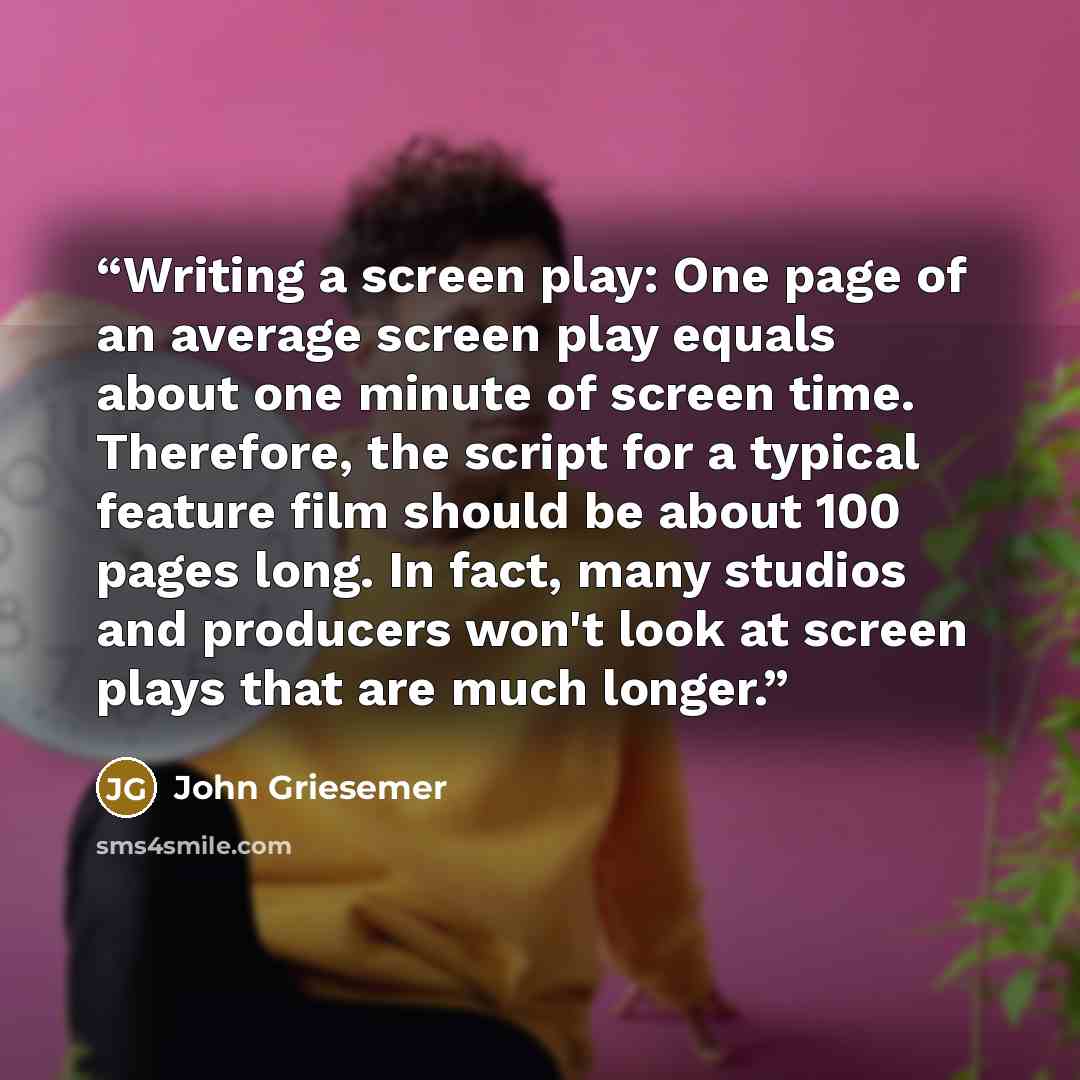 “Writing a screen play: One page of an average screen play equals about one minute of screen time. Therefore, the script for a typical feature film should be about 100 pages long. In fact, many studios and producers won't look at screen plays that are much longer.” quote by John Griesemer