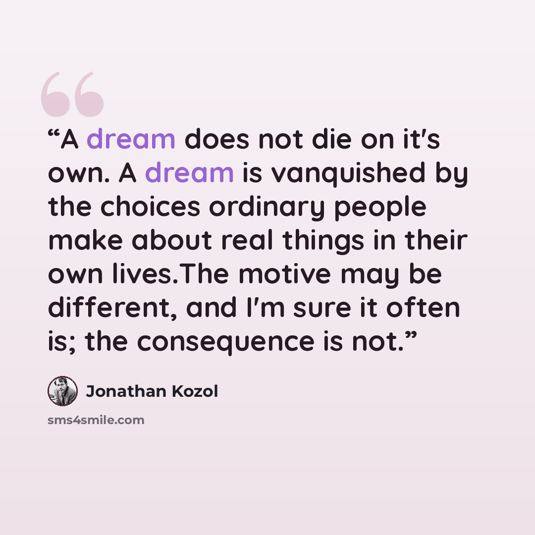 “A dream does not die on it's own. A dream is vanquished by the choices ordinary people make about real things in their own lives.The motive may be different, and I'm sure it often is; the consequence is not.” quote by Jonathan Kozol