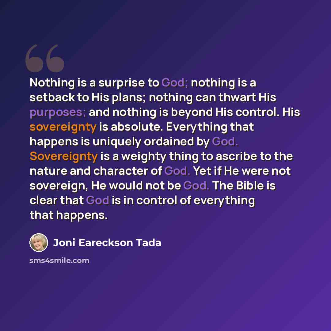 “Nothing is a surprise to God; nothing is a setback to His plans; nothing can thwart His purposes; and nothing is beyond His control. His sovereignty is absolute. Everything that happens is uniquely ordained by God. Sovereignty is a weighty thing to ascribe to the nature and character of God. Yet…” quote by Joni Eareckson Tada