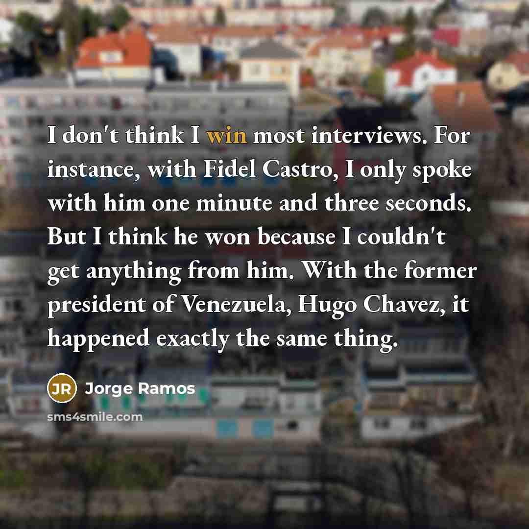 “I don't think I win most interviews. For instance, with Fidel Castro, I only spoke with him one minute and three seconds. But I think he won because I couldn't get anything from him. With the former president of Venezuela, Hugo Chavez, it happened exactly the same thing.” quote by Jorge Ramos