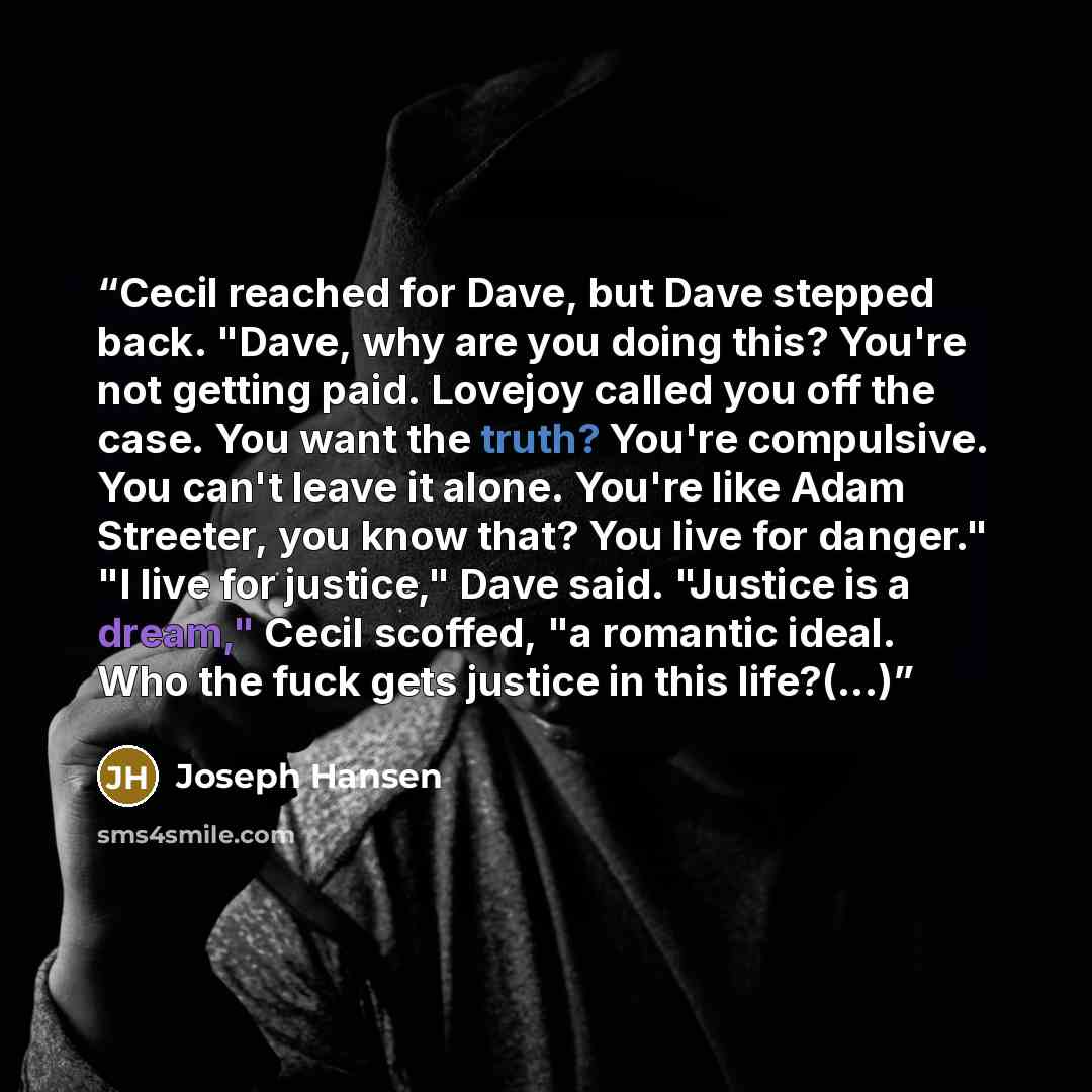“Cecil reached for Dave, but Dave stepped back. "Dave, why are you doing this? You're not getting paid. Lovejoy called you off the case. You want the truth? You're compulsive. You can't leave it alone. You're like Adam Streeter, you know that? You live for danger." "I live for justice," Dave said…” quote by Joseph Hansen