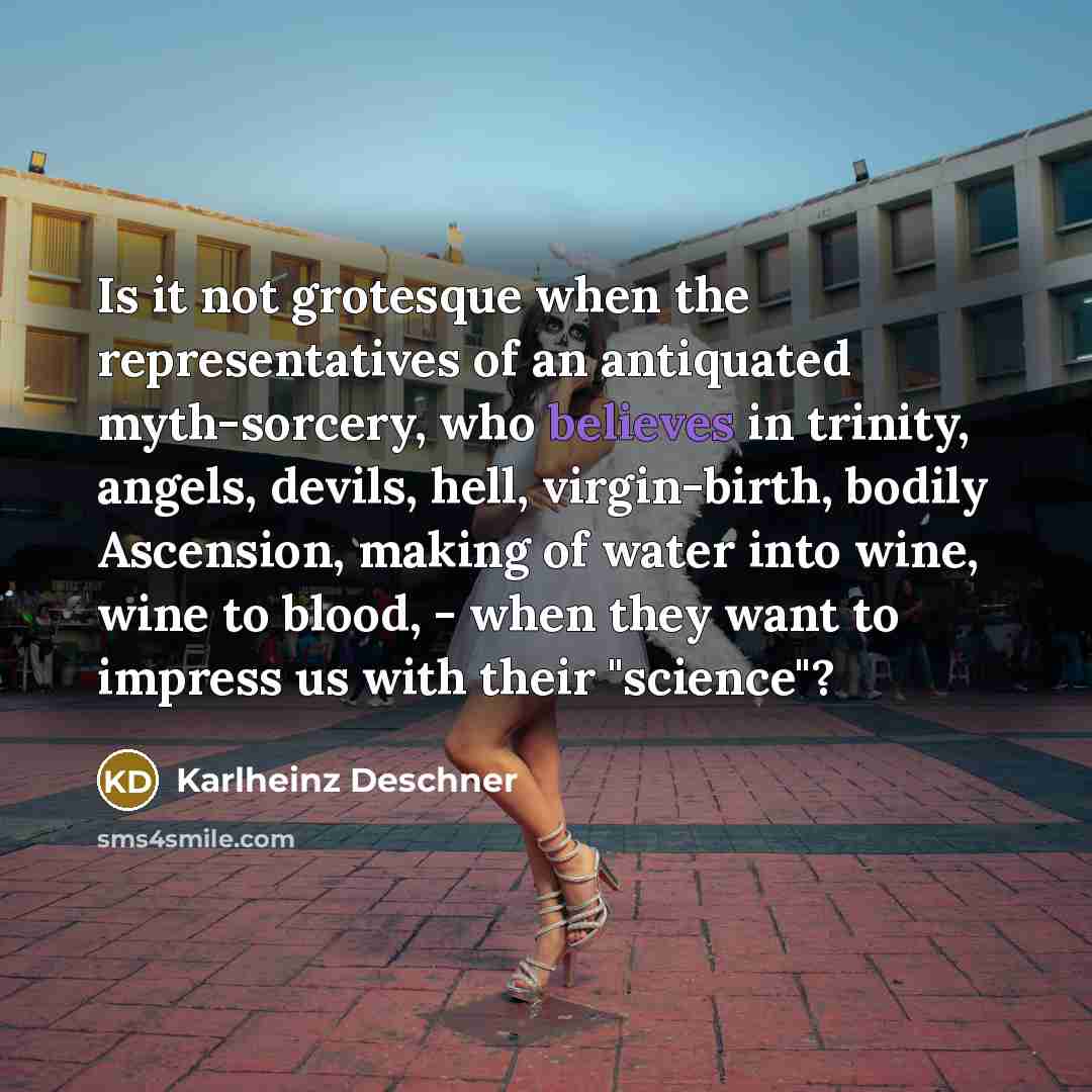 “Is it not grotesque when the representatives of an antiquated myth-sorcery, who believes in trinity, angels, devils, hell, virgin-birth, bodily Ascension, making of water into wine, wine to blood, - when they want to impress us with their "science"?” quote by Karlheinz Deschner