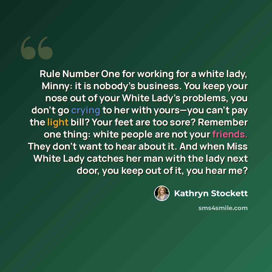 “Rule Number One for working for a white lady, Minny: it is nobody’s business. You keep your nose out of your White Lady’s problems, you don’t go crying to her with yours—you can’t pay the light bill? Your feet are too sore? Remember one thing: white people are not your friends. They don’t want to…” quote by Kathryn Stockett