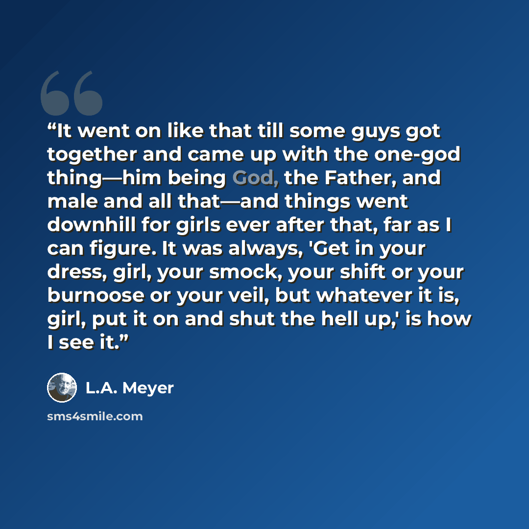 “It went on like that till some guys got together and came up with the one-god thing—him being God, the Father, and male and all that—and things went downhill for girls ever after that, far as I can figure. It was always, 'Get in your dress, girl, your smock, your shift or your burnoose or your…” quote by L.A. Meyer