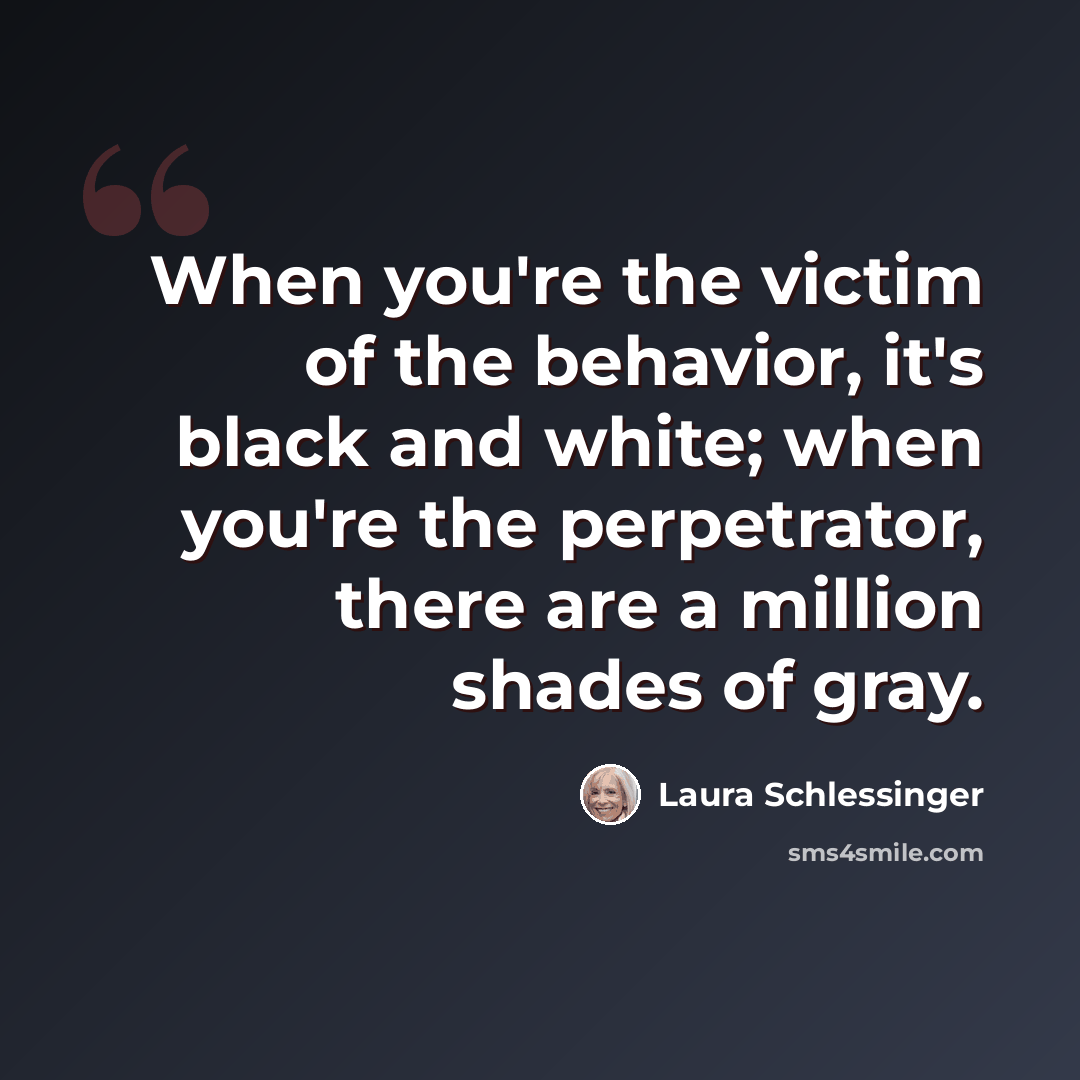 “When you're the victim of the behavior, it's black and white; when you're the perpetrator, there are a million shades of gray.” quote by Laura Schlessinger