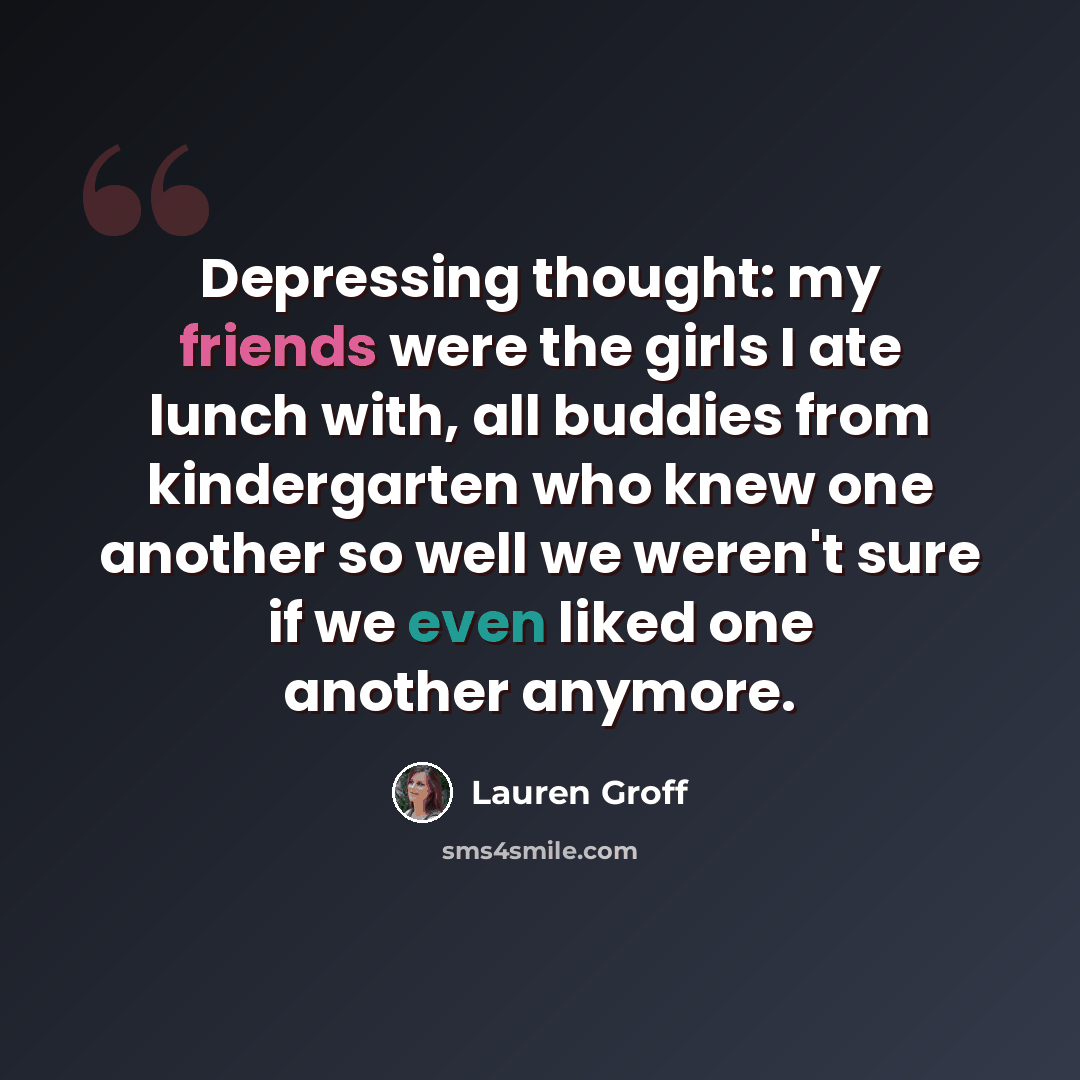 “Depressing thought: my friends were the girls I ate lunch with, all buddies from kindergarten who knew one another so well we weren't sure if we even liked one another anymore.” quote by Lauren Groff