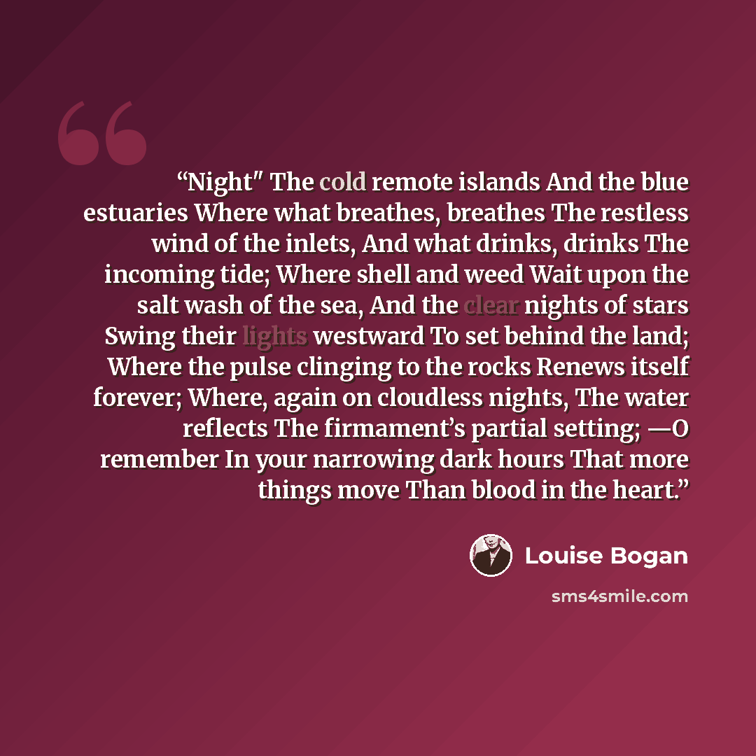 “Night" The cold remote islands And the blue estuaries Where what breathes, breathes The restless wind of the inlets, And what drinks, drinks The incoming tide; Where shell and weed Wait upon the salt wash of the sea, And the clear nights of stars Swing their lights westward To set behind the land…” quote by Louise Bogan