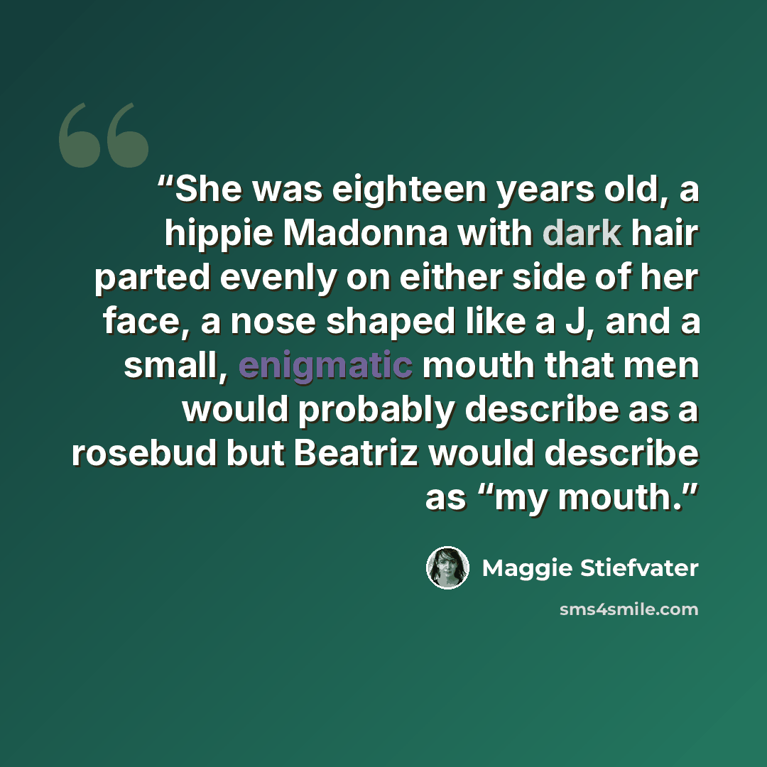 “She was eighteen years old, a hippie Madonna with dark hair parted evenly on either side of her face, a nose shaped like a J, and a small, enigmatic mouth that men would probably describe as a rosebud but Beatriz would describe as “my mouth.” quote by Maggie Stiefvater